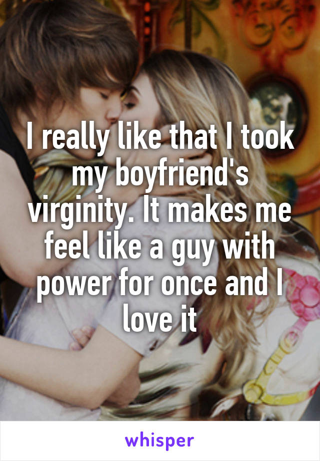 I really like that I took my boyfriend's virginity. It makes me feel like a guy with power for once and I love it