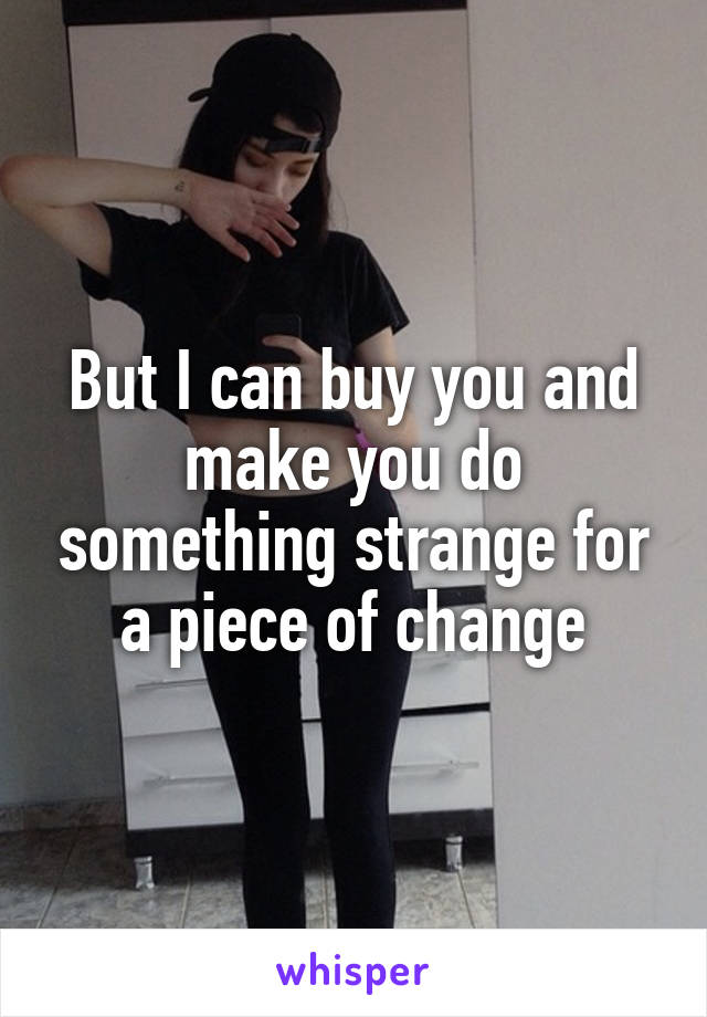 But I can buy you and make you do something strange for a piece of change