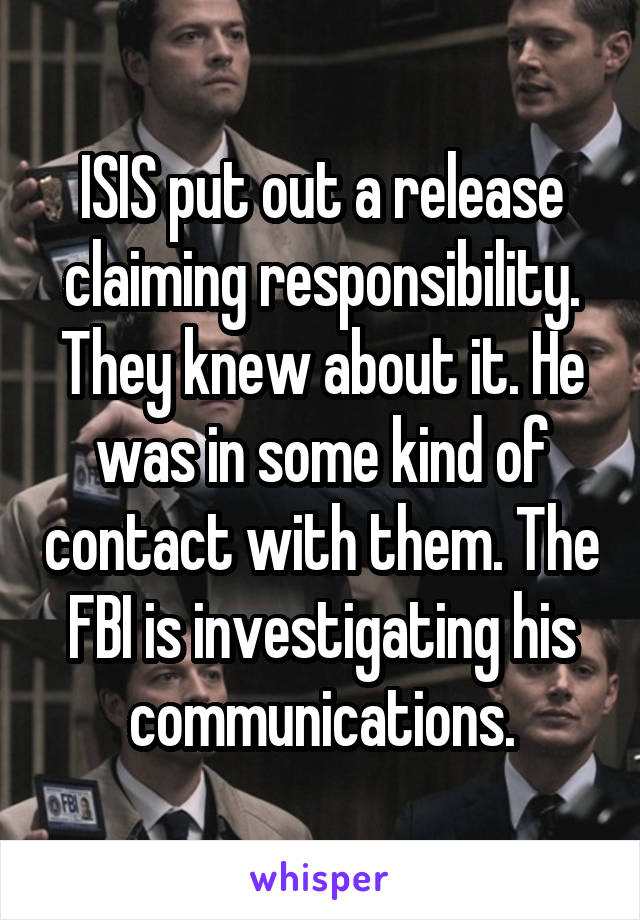 ISIS put out a release claiming responsibility. They knew about it. He was in some kind of contact with them. The FBI is investigating his communications.