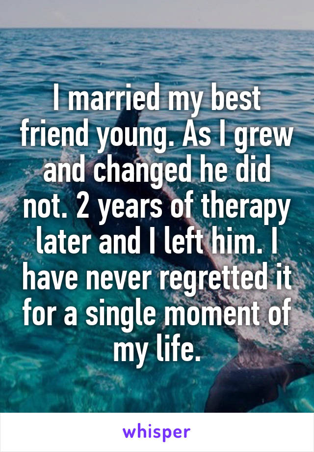 I married my best friend young. As I grew and changed he did not. 2 years of therapy later and I left him. I have never regretted it for a single moment of my life.