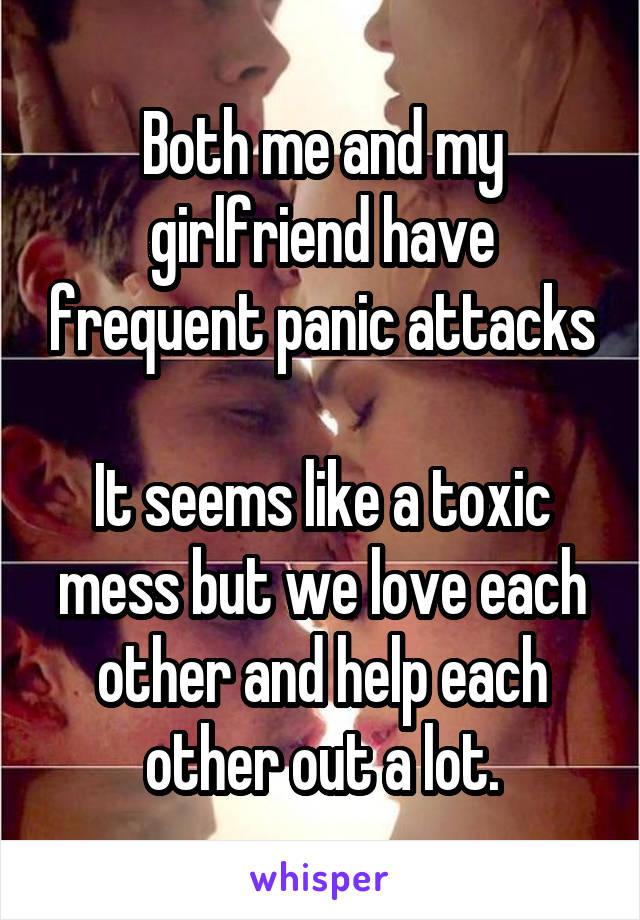 Both me and my girlfriend have frequent panic attacks

It seems like a toxic mess but we love each other and help each other out a lot.