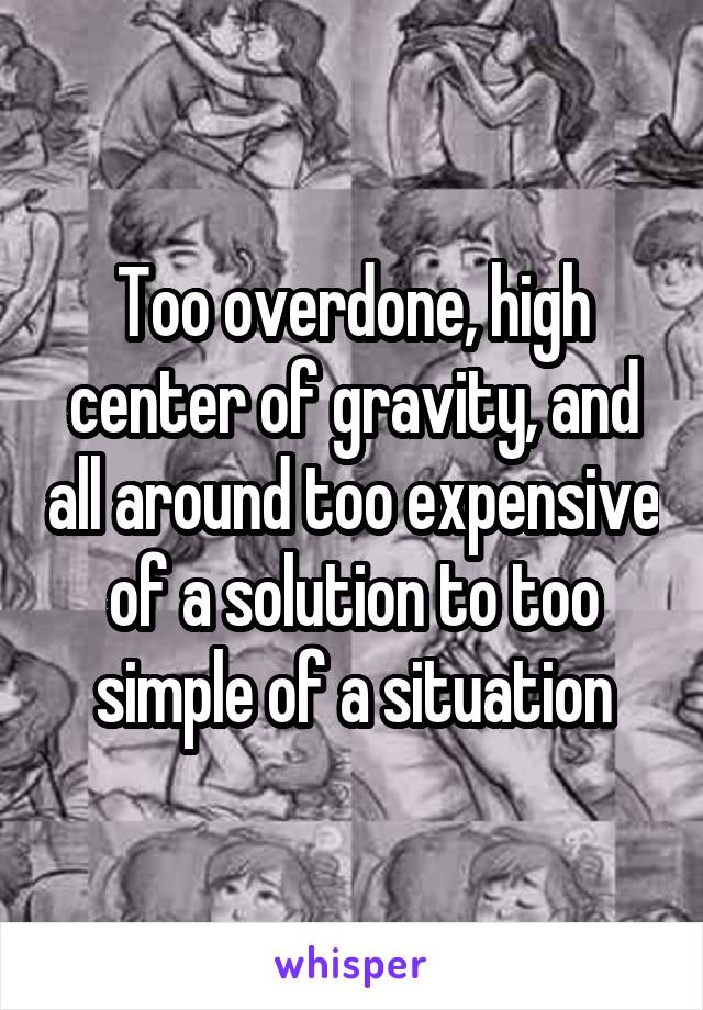 Too overdone, high center of gravity, and all around too expensive of a solution to too simple of a situation