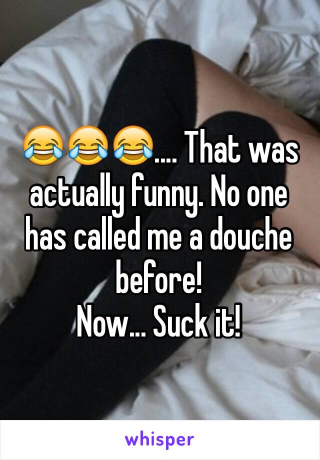 😂😂😂.... That was actually funny. No one has called me a douche before! 
Now... Suck it!