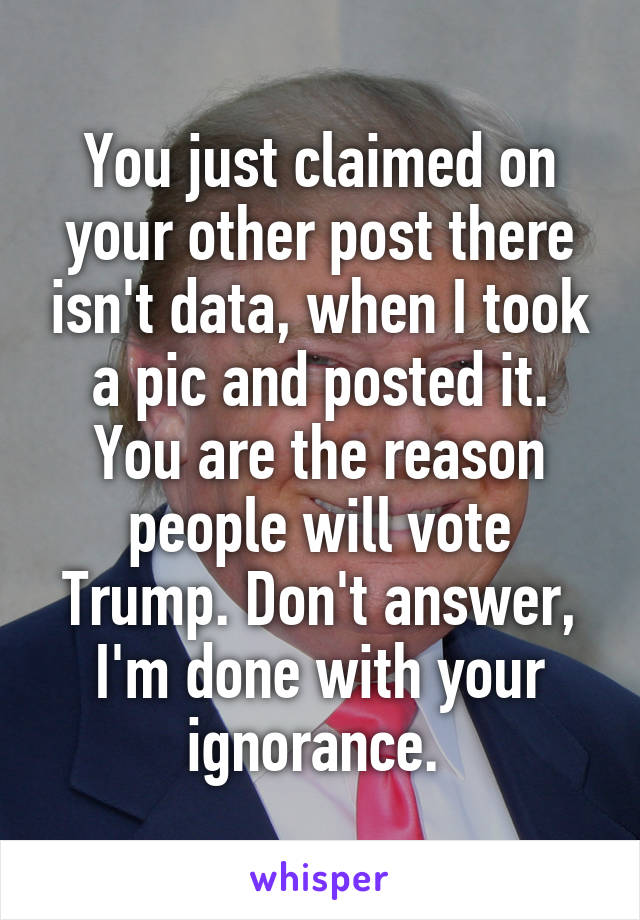 You just claimed on your other post there isn't data, when I took a pic and posted it. You are the reason people will vote Trump. Don't answer, I'm done with your ignorance. 