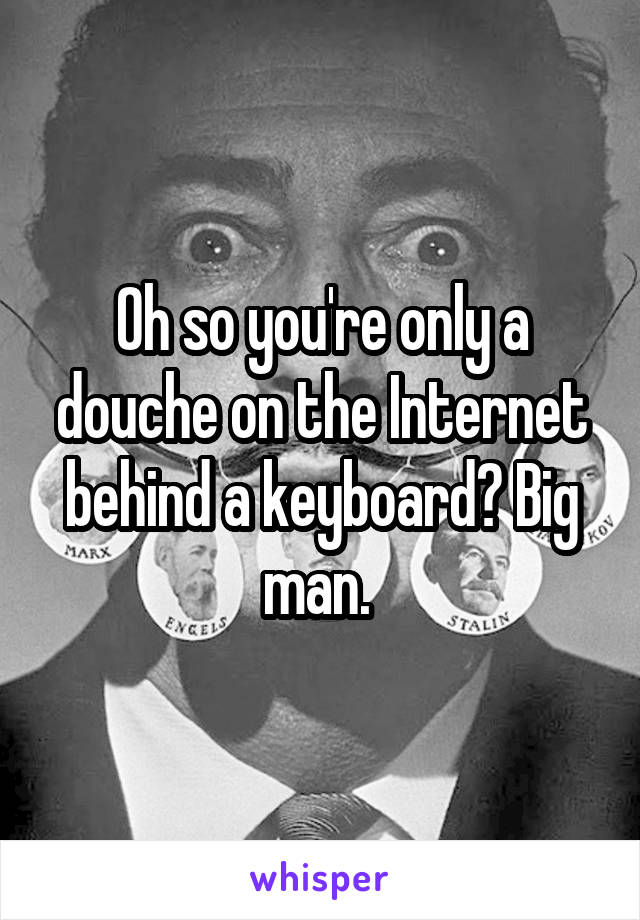 Oh so you're only a douche on the Internet behind a keyboard? Big man. 