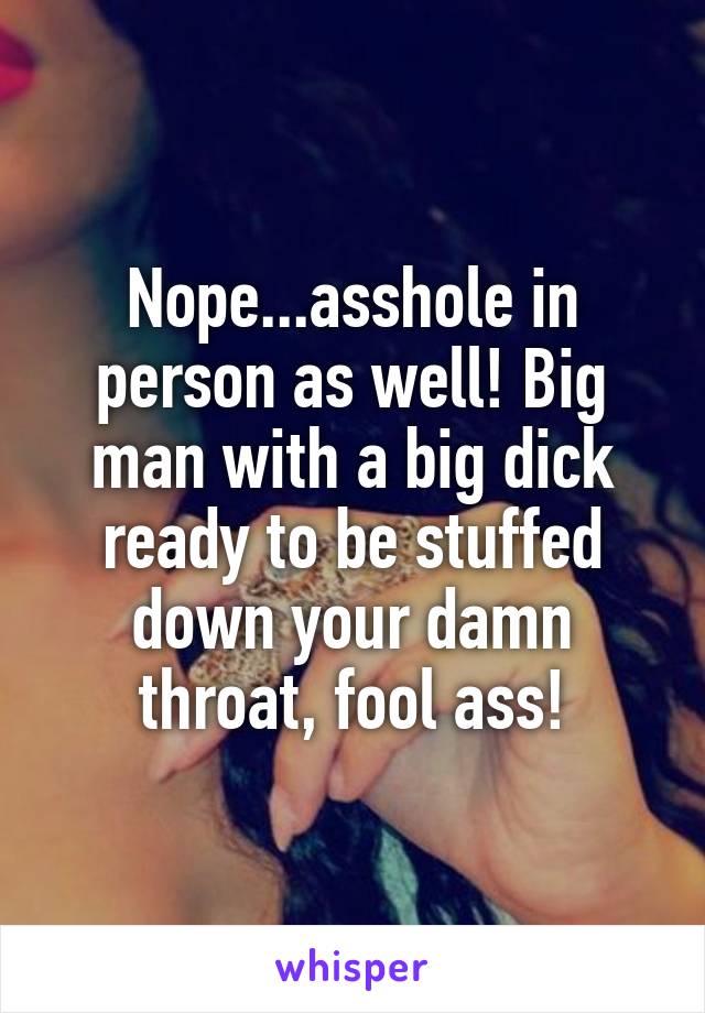 Nope...asshole in person as well! Big man with a big dick ready to be stuffed down your damn throat, fool ass!