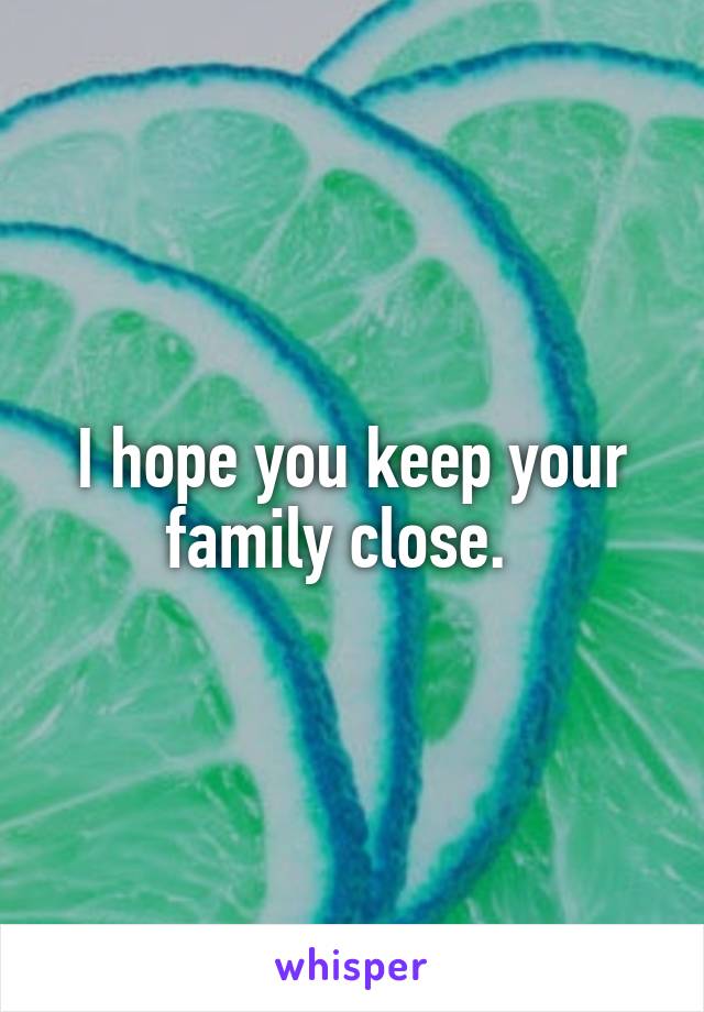 I hope you keep your family close.  