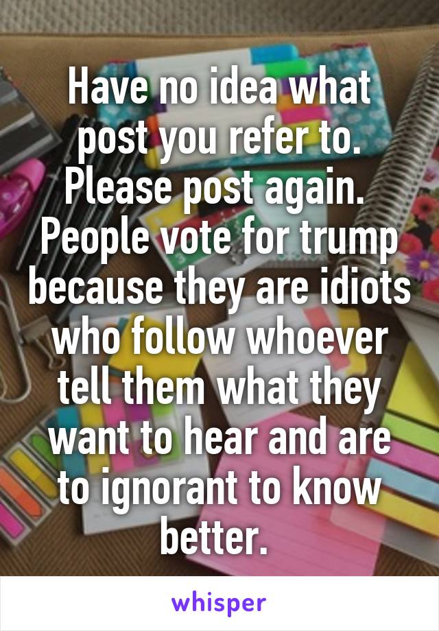 Have no idea what post you refer to. Please post again. 
People vote for trump because they are idiots who follow whoever tell them what they want to hear and are to ignorant to know better. 