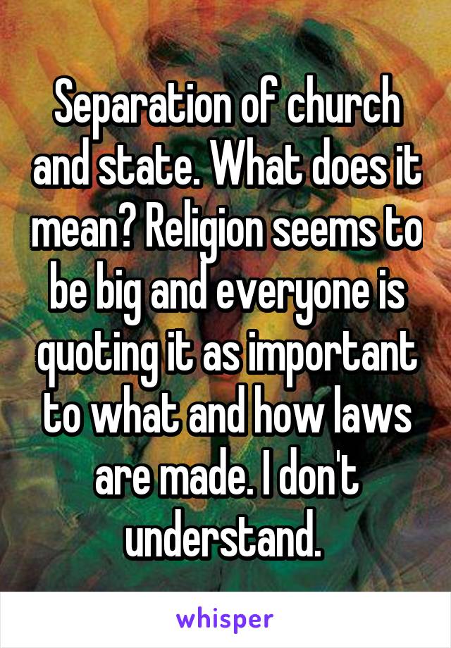 Separation of church and state. What does it mean? Religion seems to be big and everyone is quoting it as important to what and how laws are made. I don't understand. 