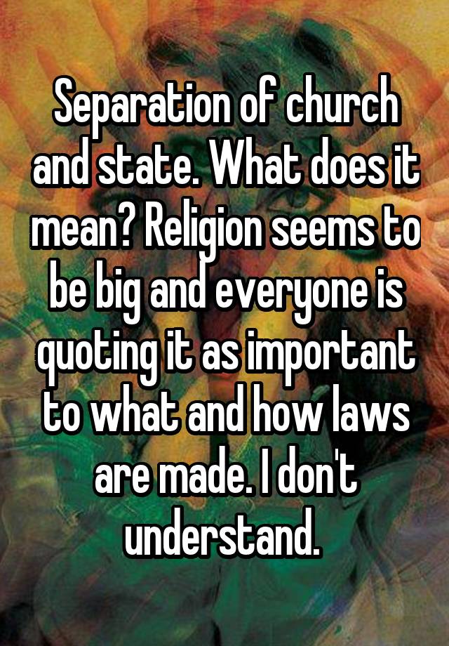 Separation of church and state. What does it mean? Religion seems to be big and everyone is quoting it as important to what and how laws are made. I don't understand. 