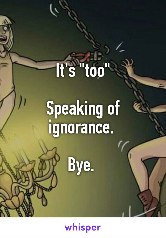 It's "too"

Speaking of ignorance. 

Bye. 