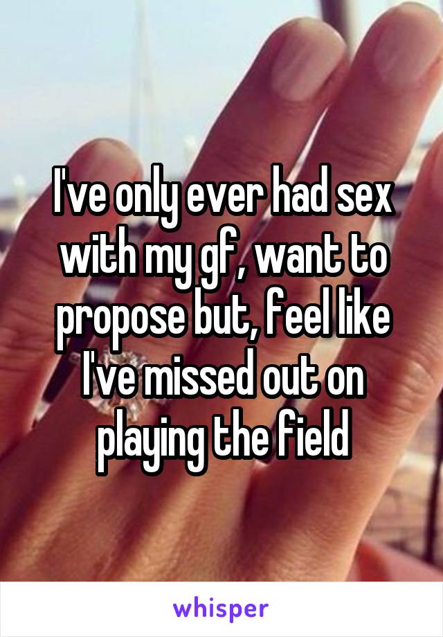 I've only ever had sex with my gf, want to propose but, feel like I've missed out on playing the field