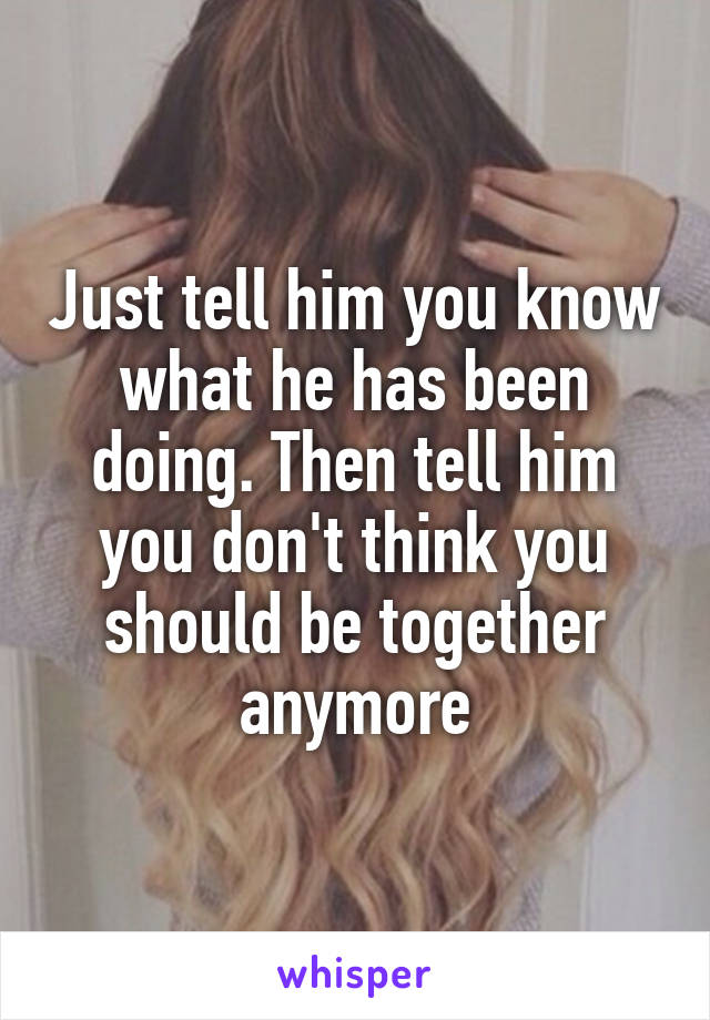 Just tell him you know what he has been doing. Then tell him you don't think you should be together anymore