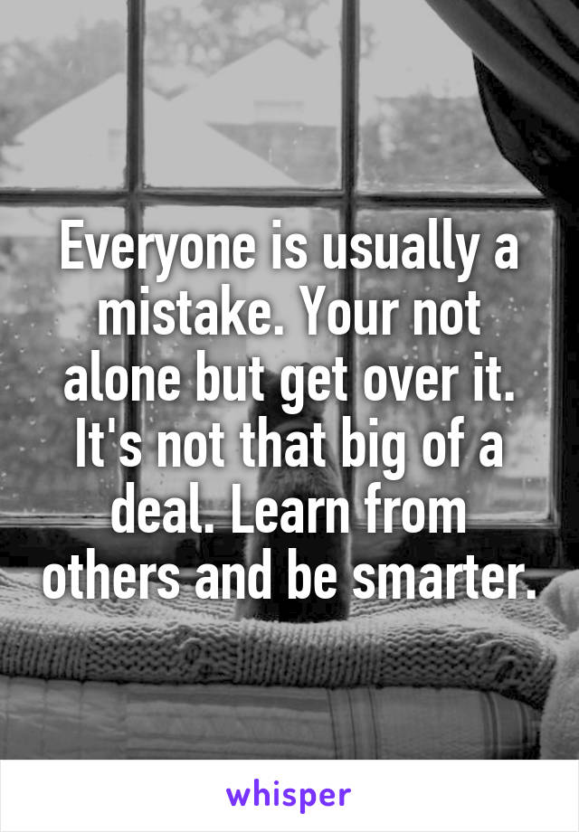 Everyone is usually a mistake. Your not alone but get over it. It's not that big of a deal. Learn from others and be smarter.