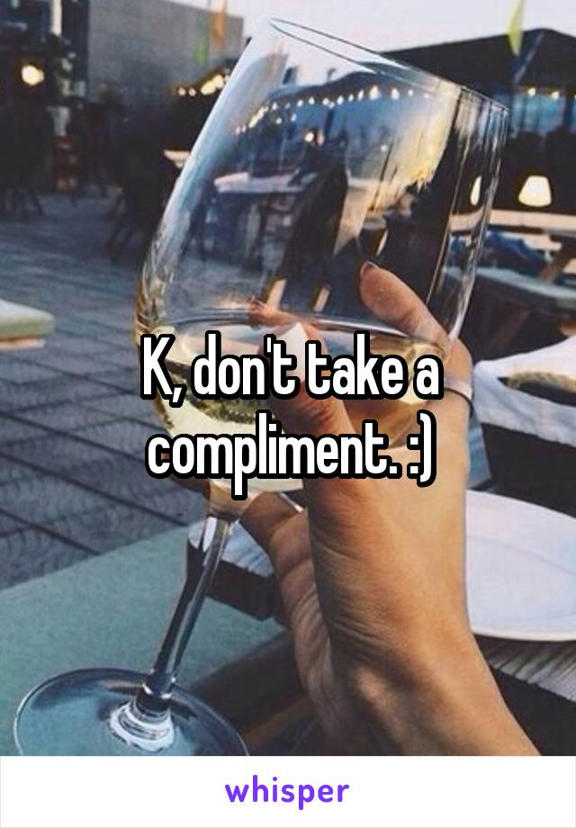 K, don't take a compliment. :)