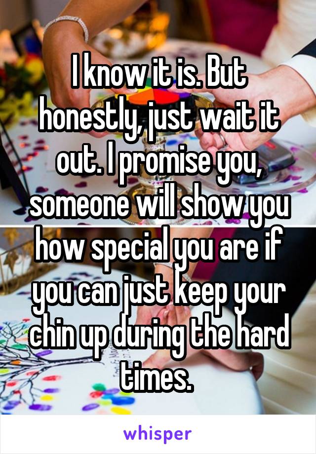 I know it is. But honestly, just wait it out. I promise you, someone will show you how special you are if you can just keep your chin up during the hard times. 