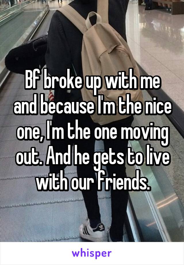 Bf broke up with me and because I'm the nice one, I'm the one moving out. And he gets to live with our friends.