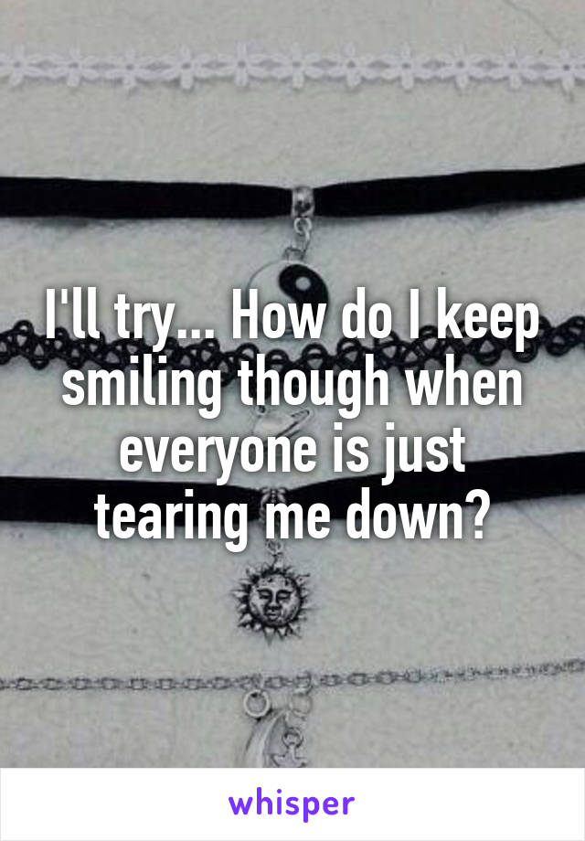 I'll try... How do I keep smiling though when everyone is just tearing me down?