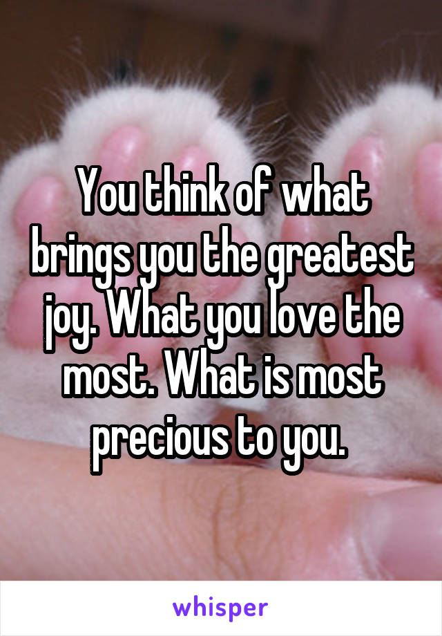 You think of what brings you the greatest joy. What you love the most. What is most precious to you. 