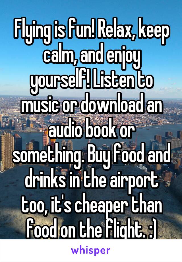 Flying is fun! Relax, keep calm, and enjoy yourself! Listen to music or download an audio book or something. Buy food and drinks in the airport too, it's cheaper than food on the flight. :)