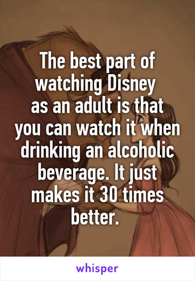 The best part of watching Disney 
as an adult is that you can watch it when drinking an alcoholic beverage. It just makes it 30 times better. 