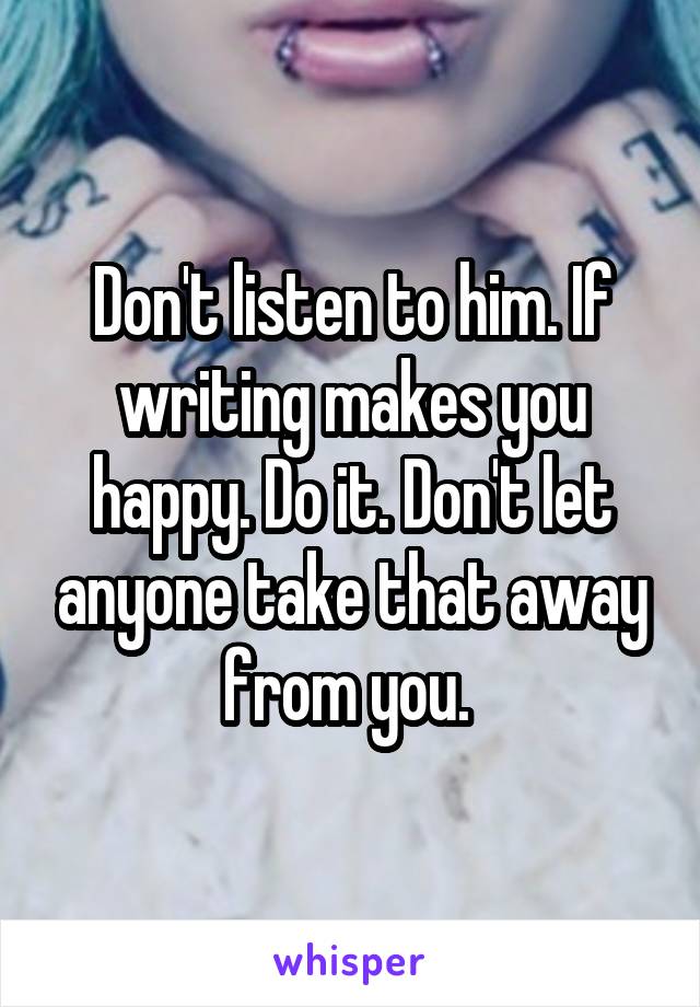 Don't listen to him. If writing makes you happy. Do it. Don't let anyone take that away from you. 