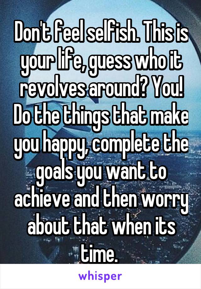 Don't feel selfish. This is your life, guess who it revolves around? You! Do the things that make you happy, complete the goals you want to achieve and then worry about that when its time. 
