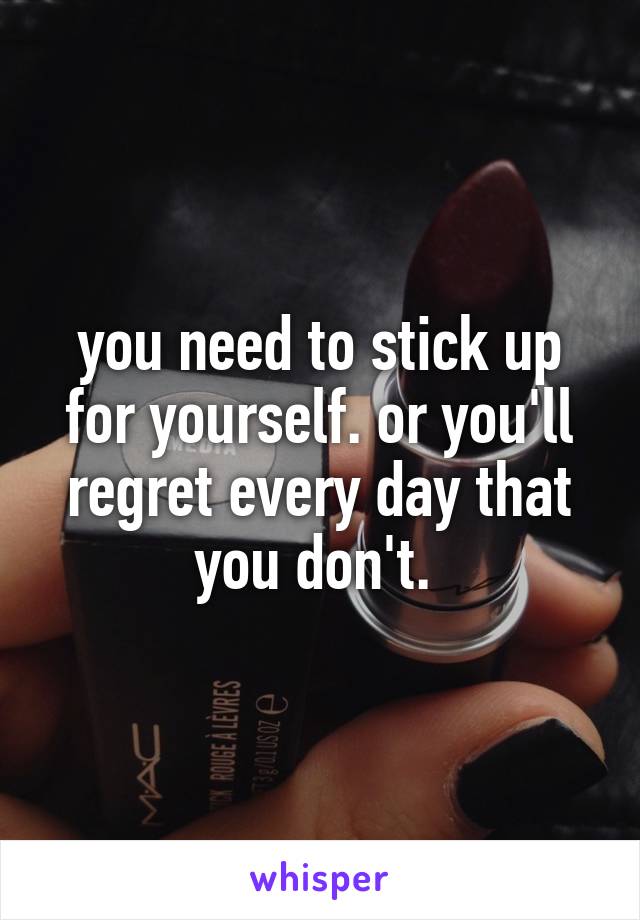 you need to stick up for yourself. or you'll regret every day that you don't. 