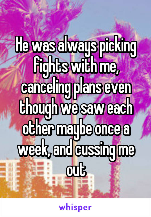 He was always picking fights with me, canceling plans even though we saw each other maybe once a week, and cussing me out