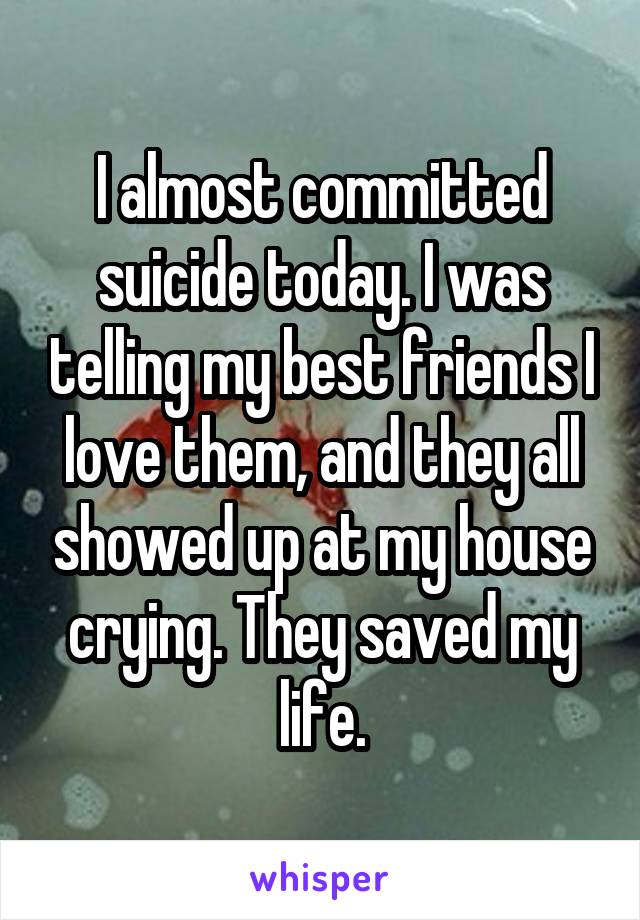 I almost committed suicide today. I was telling my best friends I love them, and they all showed up at my house crying. They saved my life.