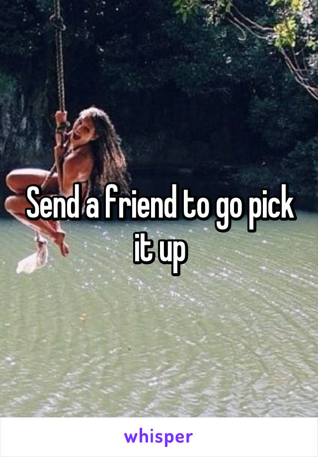 Send a friend to go pick it up