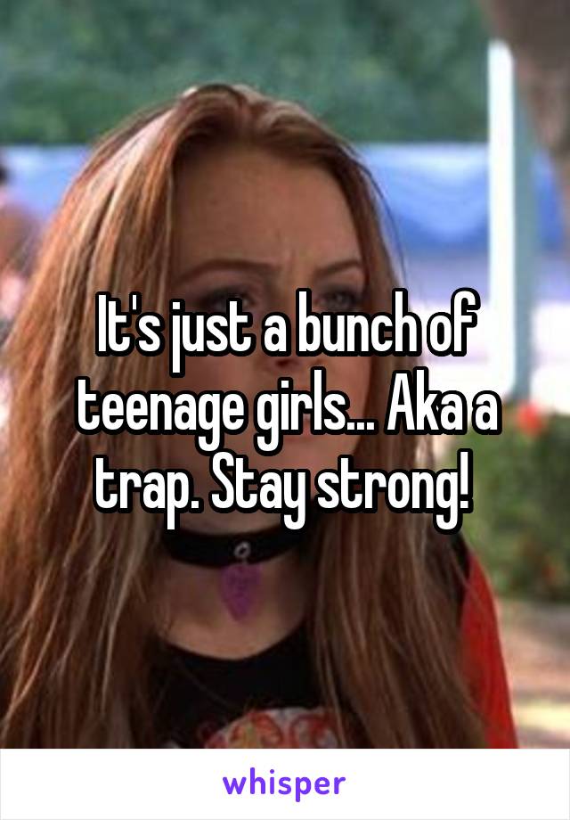 It's just a bunch of teenage girls... Aka a trap. Stay strong! 