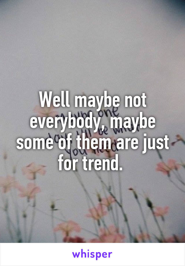 Well maybe not everybody, maybe some of them are just for trend. 