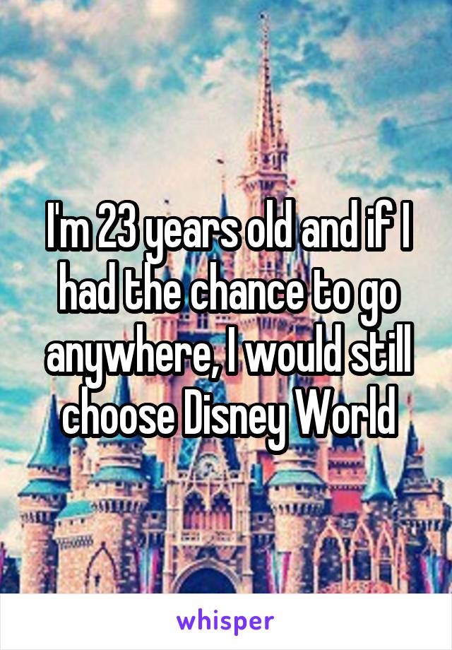 I'm 23 years old and if I had the chance to go anywhere, I would still choose Disney World