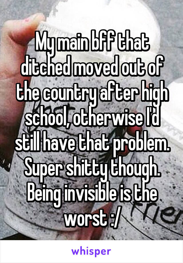 My main bff that ditched moved out of the country after high school, otherwise I'd still have that problem. Super shitty though. Being invisible is the worst :/