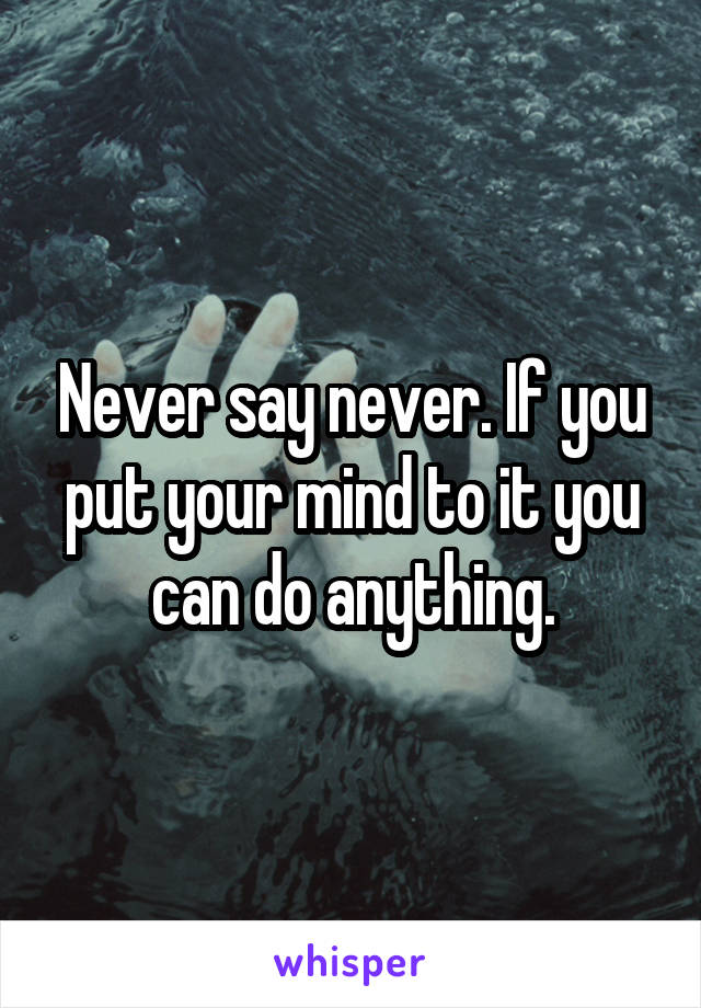 Never say never. If you put your mind to it you can do anything.