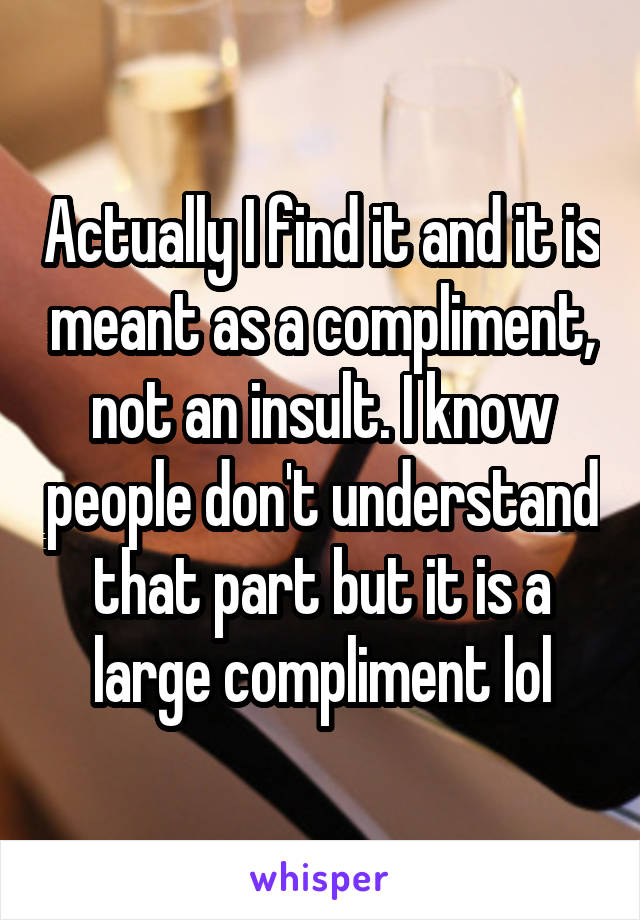 Actually I find it and it is meant as a compliment, not an insult. I know people don't understand that part but it is a large compliment lol