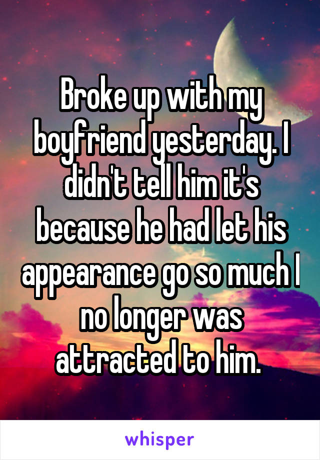 Broke up with my boyfriend yesterday. I didn't tell him it's because he had let his appearance go so much I no longer was attracted to him. 