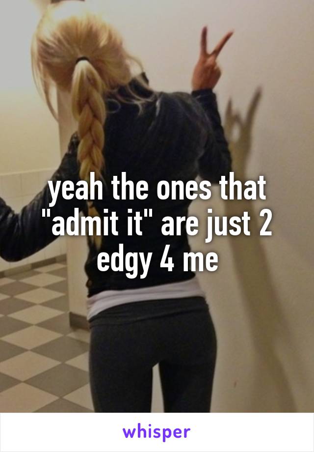 yeah the ones that "admit it" are just 2 edgy 4 me