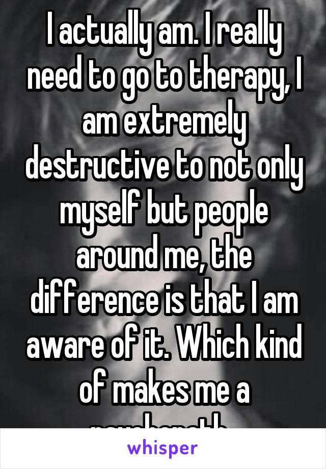 I actually am. I really need to go to therapy, I am extremely destructive to not only myself but people around me, the difference is that I am aware of it. Which kind of makes me a psychopath. 