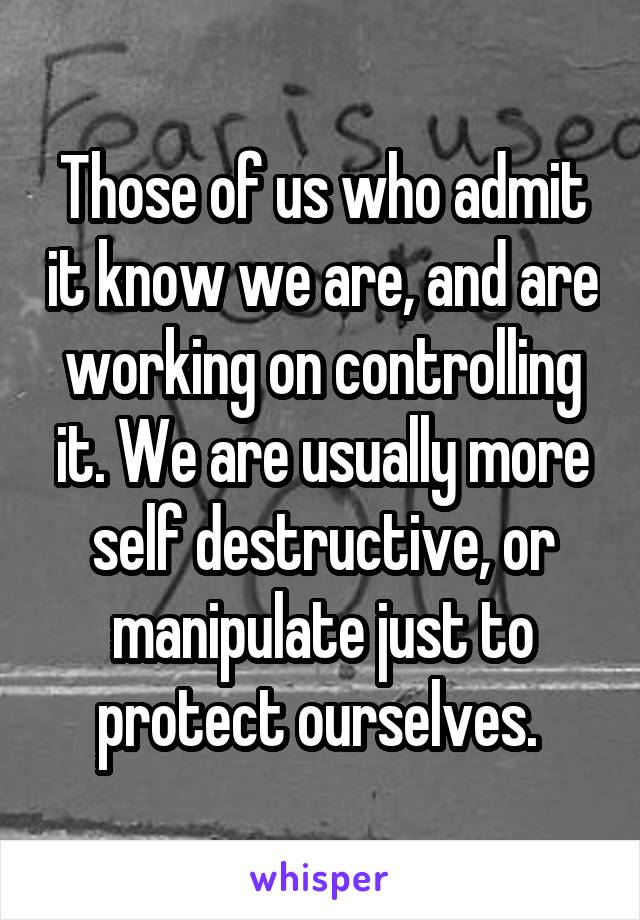 Those of us who admit it know we are, and are working on controlling it. We are usually more self destructive, or manipulate just to protect ourselves. 