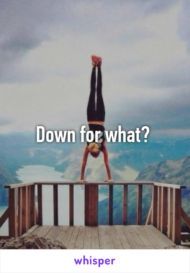 Down for what? 