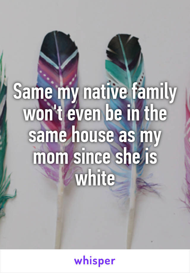 Same my native family won't even be in the same house as my mom since she is white