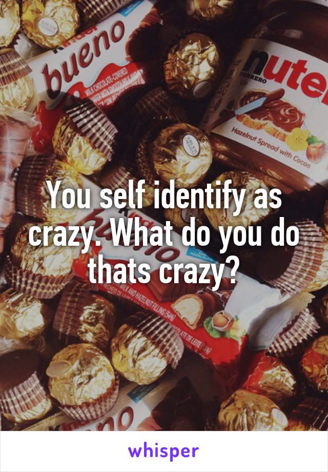 You self identify as crazy. What do you do thats crazy?