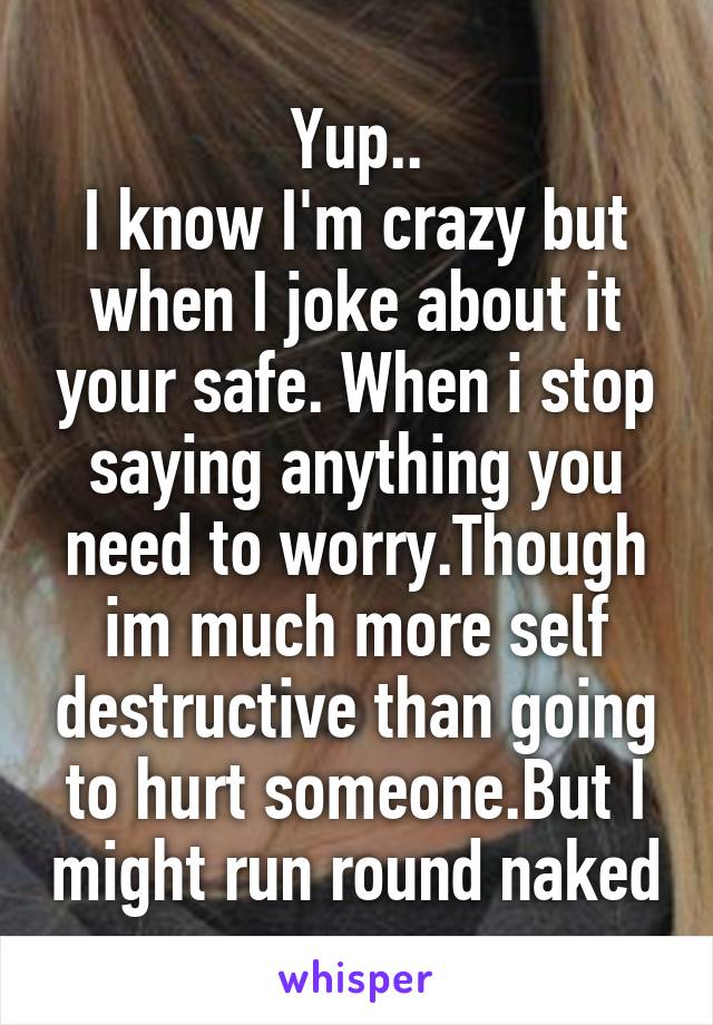 Yup..
I know I'm crazy but when I joke about it your safe. When i stop saying anything you need to worry.Though im much more self destructive than going to hurt someone.But I might run round naked