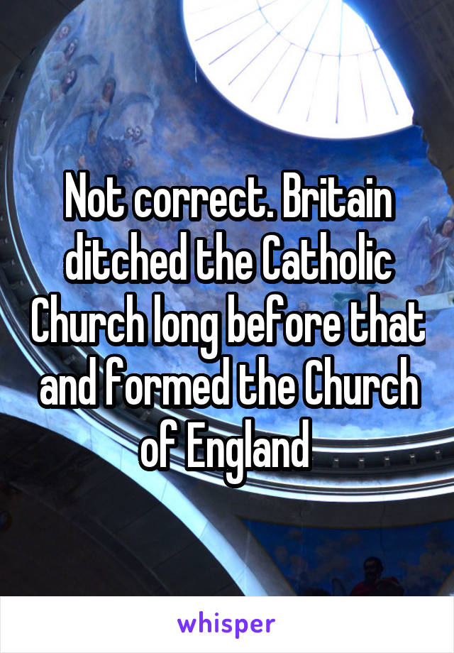 Not correct. Britain ditched the Catholic Church long before that and formed the Church of England 