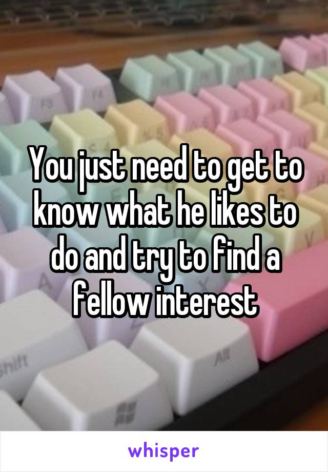 You just need to get to know what he likes to do and try to find a fellow interest