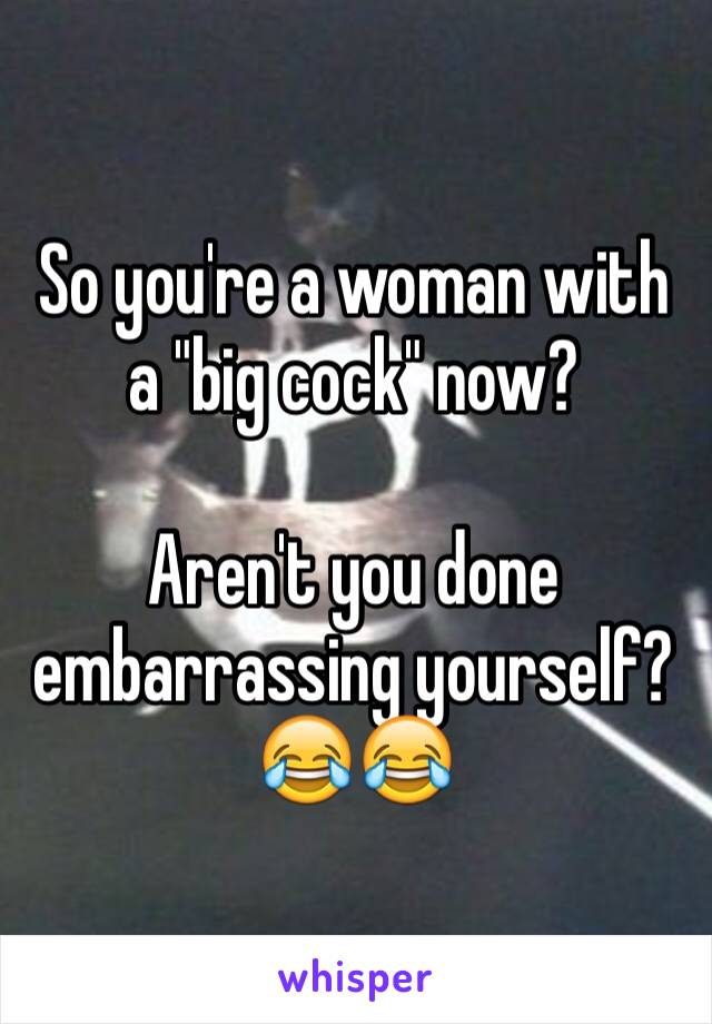 So you're a woman with a "big cock" now? 

Aren't you done embarrassing yourself? 😂😂