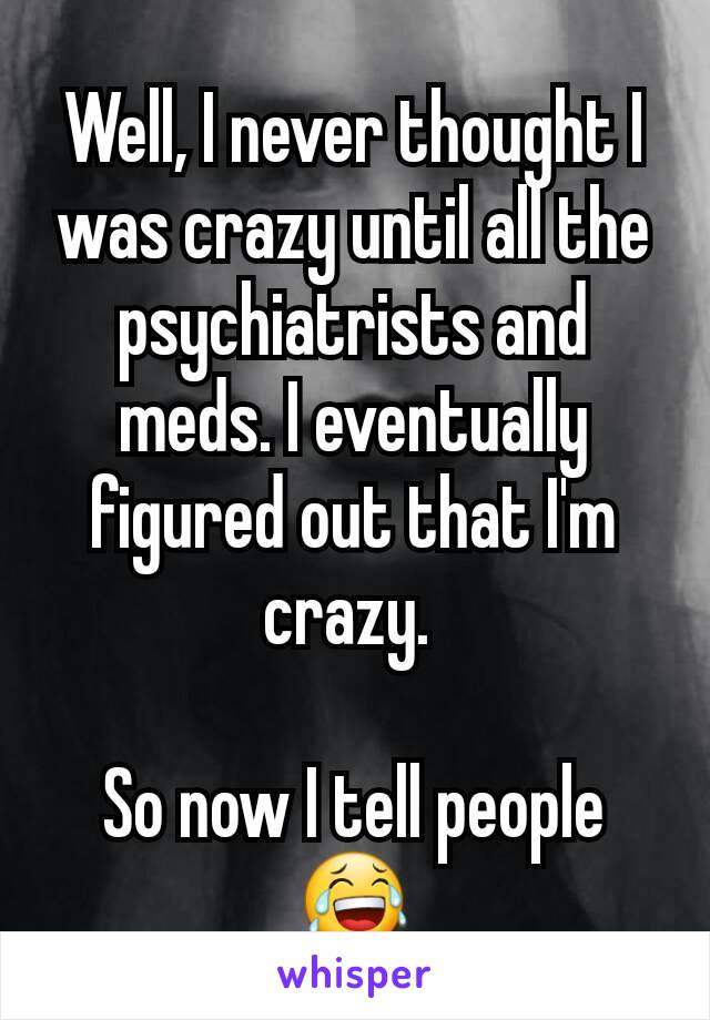 Well, I never thought I was crazy until all the psychiatrists and meds. I eventually figured out that I'm crazy. 

So now I tell people 😂