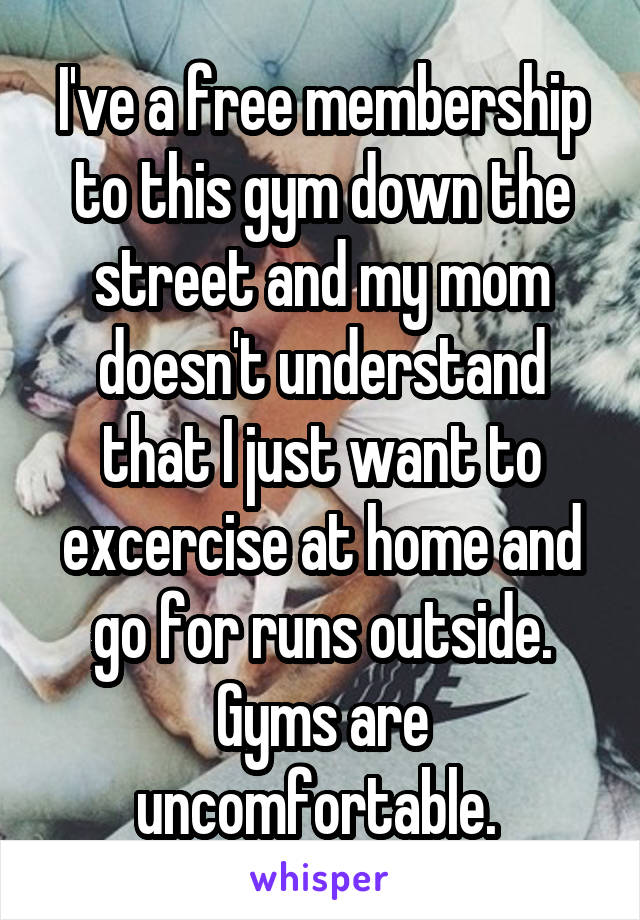 I've a free membership to this gym down the street and my mom doesn't understand that I just want to excercise at home and go for runs outside. Gyms are uncomfortable. 